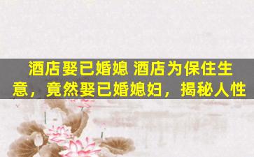 酒店娶已婚媳 酒店为保住生意，竟然娶已婚媳妇，揭秘人性